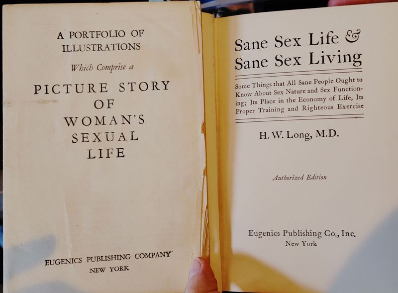 A photo of an old book from the early 1900's. The text reads:
A PORTFOLIO OF ILLUSTRATIONS Which Comprise a PICTURE STORY OF WOMAN'S SEXUAL LIFE
EUGENICS PUBLISHING COMPANY* NEW YORK
Sane Sex Life, Sane Sex Living
Some Things that All Sane People Ought to Know About Sex Nature and Sex Function-ing; Its Place in the Economy of Life, Its Proper Training and Righteous Exercise
H. W. Long, M.D.
Authorized Edition
Eugenics Publishing Co., Inc.
New York